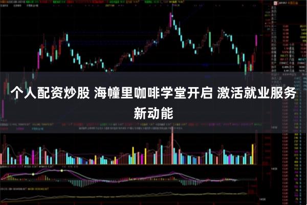 个人配资炒股 海幢里咖啡学堂开启 激活就业服务新动能
