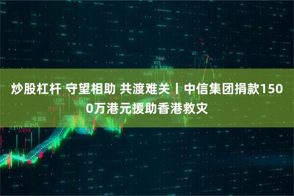 炒股杠杆 守望相助 共渡难关丨中信集团捐款1500万港元援助香港救灾