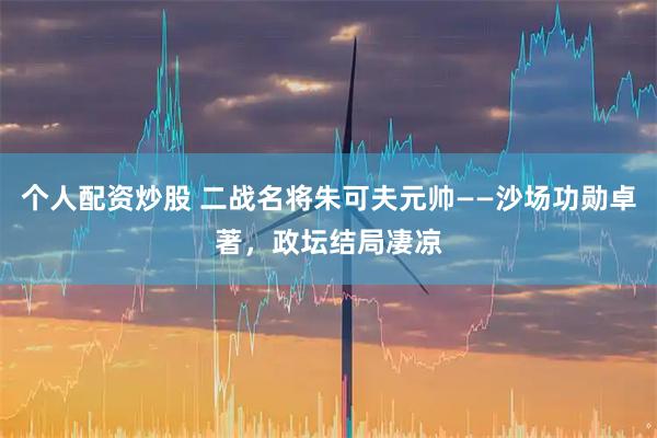 个人配资炒股 二战名将朱可夫元帅——沙场功勋卓著，政坛结局凄凉