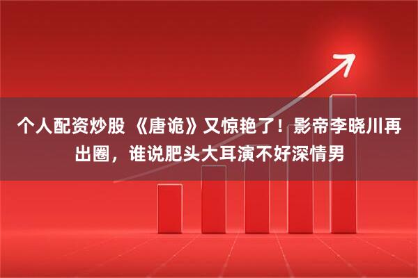个人配资炒股 《唐诡》又惊艳了！影帝李晓川再出圈，谁说肥头大耳演不好深情男