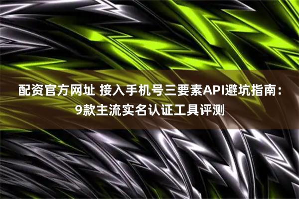 配资官方网址 接入手机号三要素API避坑指南：9款主流实名认证工具评测