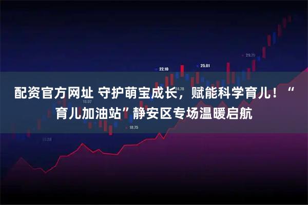 配资官方网址 守护萌宝成长,赋能科学育儿!“育儿加油站”静安区专场温暖启航