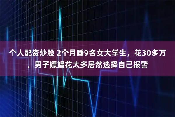 个人配资炒股 2个月睡9名女大学生,花30多万,男子嫖娼花太多居然选择自己报警