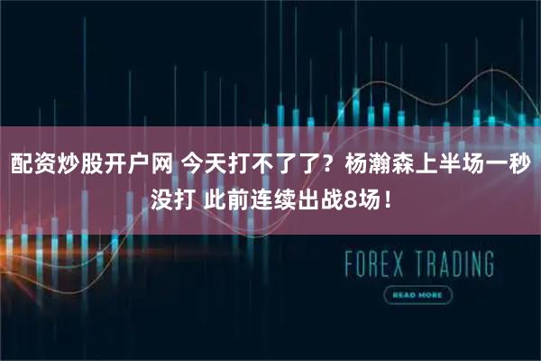 配资炒股开户网 今天打不了了？杨瀚森上半场一秒没打 此前连续出战8场！