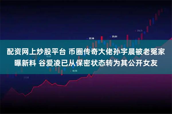 配资网上炒股平台 币圈传奇大佬孙宇晨被老冤家曝新料 谷爱凌已从保密状态转为其公开女友