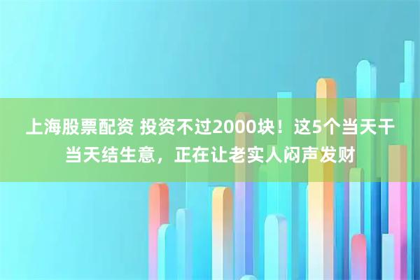 上海股票配资 投资不过2000块！这5个当天干当天结生意，正在让老实人闷声发财