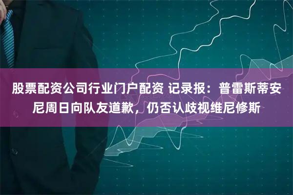 股票配资公司行业门户配资 记录报：普雷斯蒂安尼周日向队友道歉，仍否认歧视维尼修斯