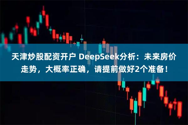 天津炒股配资开户 DeepSeek分析：未来房价走势，大概率正确，请提前做好2个准备！