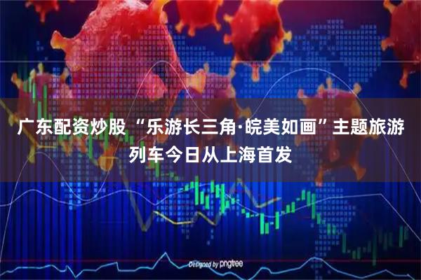 广东配资炒股 “乐游长三角·皖美如画”主题旅游列车今日从上海首发