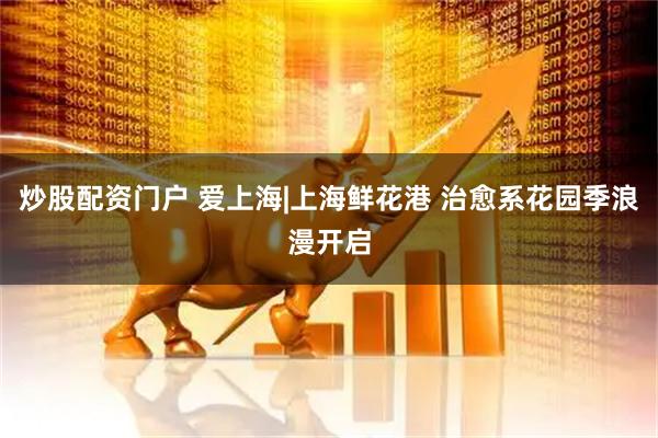 炒股配资门户 爱上海|上海鲜花港 治愈系花园季浪漫开启
