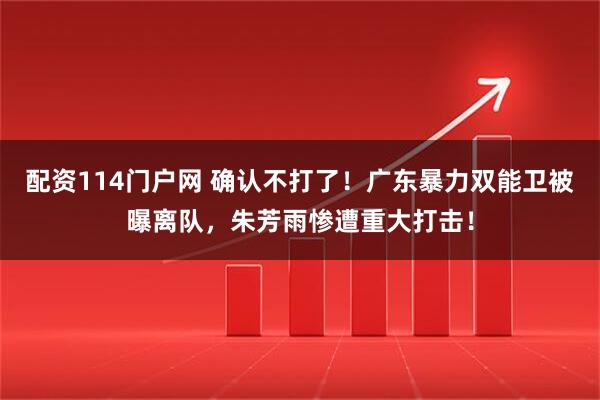 配资114门户网 确认不打了！广东暴力双能卫被曝离队，朱芳雨惨遭重大打击！