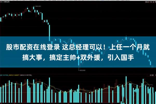 股市配资在线登录 这总经理可以！上任一个月就搞大事，搞定主帅+双外援，引入国手