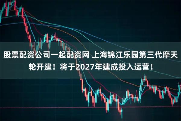 股票配资公司一起配资网 上海锦江乐园第三代摩天轮开建！将于2027年建成投入运营！
